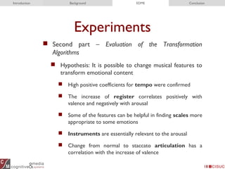 Experiments
 Second part – Evaluation of the Transformation
Algorithms
 Hypothesis: It is possible to change musical features to
transform emotional content
 High positive coefficients for tempo were confirmed
 The increase of register correlates positively with
valence and negatively with arousal
 Some of the features can be helpful in finding scales more
appropriate to some emotions
 Instruments are essentially relevant to the arousal
 Change from normal to staccato articulation has a
correlation with the increase of valence
18
Introduction Background EDME Conclusion
 