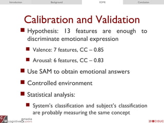 Calibration and Validation
 Hypothesis: 13 features are enough to
discriminate emotional expression
 Valence: 7 features, CC – 0.85
 Arousal: 6 features, CC – 0.83
 Use SAM to obtain emotional answers
 Controlled environment
 Statistical analysis:
 System’s classification and subject’s classification
are probably measuring the same concept
20
Introduction Background EDME Conclusion
 