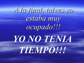 A la final, talves yo estaba muy ocupado!!! YO NO TENIA TIEMPO!!! 