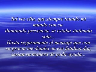 Tal vez ella, que siempre inundò mi mundo con su  iluminada presencia, se estaba sintiendo sola... Hasta seguramente el mensaje que con su gracia me dejaba en ese fatidico día, serìan su manera de pedir ayuda... 