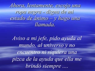 Ahora, lentamente, escojo una ropa negra - digna de mi  estado de ànimo – y hago una llamada. Aviso a mi jefe, pido ayuda al mundo, al universo y no encuentro ni siquiera una pizca de la ayuda que ella me brindó siempre .... 