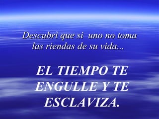 Descubrì que si  uno no toma las riendas de su vida...   EL TIEMPO TE ENGULLE Y TE ESCLAVIZA. 