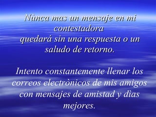 Nùnca mas un mensaje en mi contestadora  quedará sin una respuesta o un saludo de retorno. Intento constantemente llenar los correos electrònicos de mis amigos con mensajes de amistad y dìas mejores. 