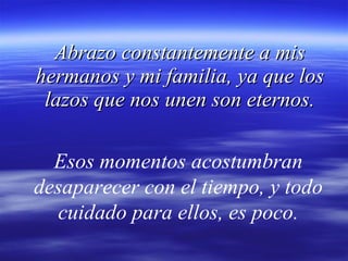 Abrazo constantemente a mis hermanos y mi familia, ya que los lazos que nos unen son eternos. Esos momentos acostumbran desaparecer con el tiempo, y todo cuidado para ellos, es poco. 