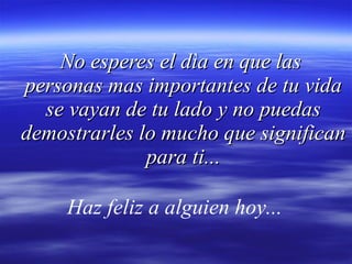 No esperes el dìa en que las  personas mas importantes de tu vida se vayan de tu lado y no puedas demostrarles lo mucho que significan para ti... Haz feliz a alguien hoy...   