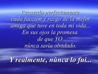 Recuerdo perfectamente  cada facciòn y razgo de la mejor amiga que tuve en toda mi vida... En sus ojos la promesa  de que YO  nùnca serìa olvidado. Y realmente, nùnca lo fui... 
