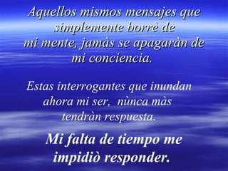Aquellos mismos mensajes que simplemente borrè de mi mente, jamàs se apagaràn de mi conciencia.  Estas interrogantes que inundan ahora mi ser,  nùnca màs  tendràn respuesta. Mi falta de tiempo me impidiò responder.  