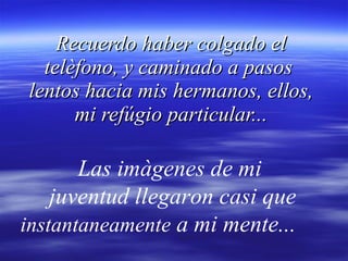 Recuerdo haber colgado el telèfono, y caminado a pasos  lentos hacia mis hermanos, ellos, mi refúgio particular... Las imàgenes de mi  juventud llegaron casi que  instantaneamente  a mi mente...  