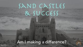 Am I making a difference?
Sand Castles 

& Success
 