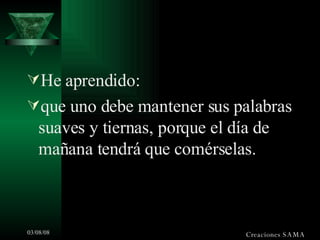 He aprendido: que uno debe mantener sus palabras suaves y tiernas, porque el día de mañana tendrá que comérselas. Creaciones SAMA 