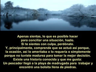 Apenas sientas, lo que es posible hacer  para conciliar una situación, hazlo.  Si te sientes con culpa, perdónate.  Y, principalmente, comprende que se actuó así porque,  la ocasión, así lo ameritaba o lo requería o simplemente porque no tuviste madurez para tomar la mejor decisión.  Existe una historia conocida y que me gusta:  Un pescador llegó a la playa de madrugada para  trabajar y encontró una bolsita llena de piedras. 