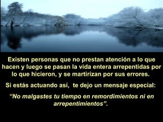 Existen personas que no prestan atención a lo que hacen y luego se pasan la vida entera arrepentidas por lo que hicieron, y se martirizan por sus errores.  Si estás actuando así,  te dejo un mensaje especial:  “ No malgastes tu tiempo en remordimientos ni en arrepentimientos”.   