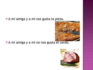 A mi amiga y a mi nos gusta la pizza.  A mi amiga y a mi no nos gusta el cerdo. 