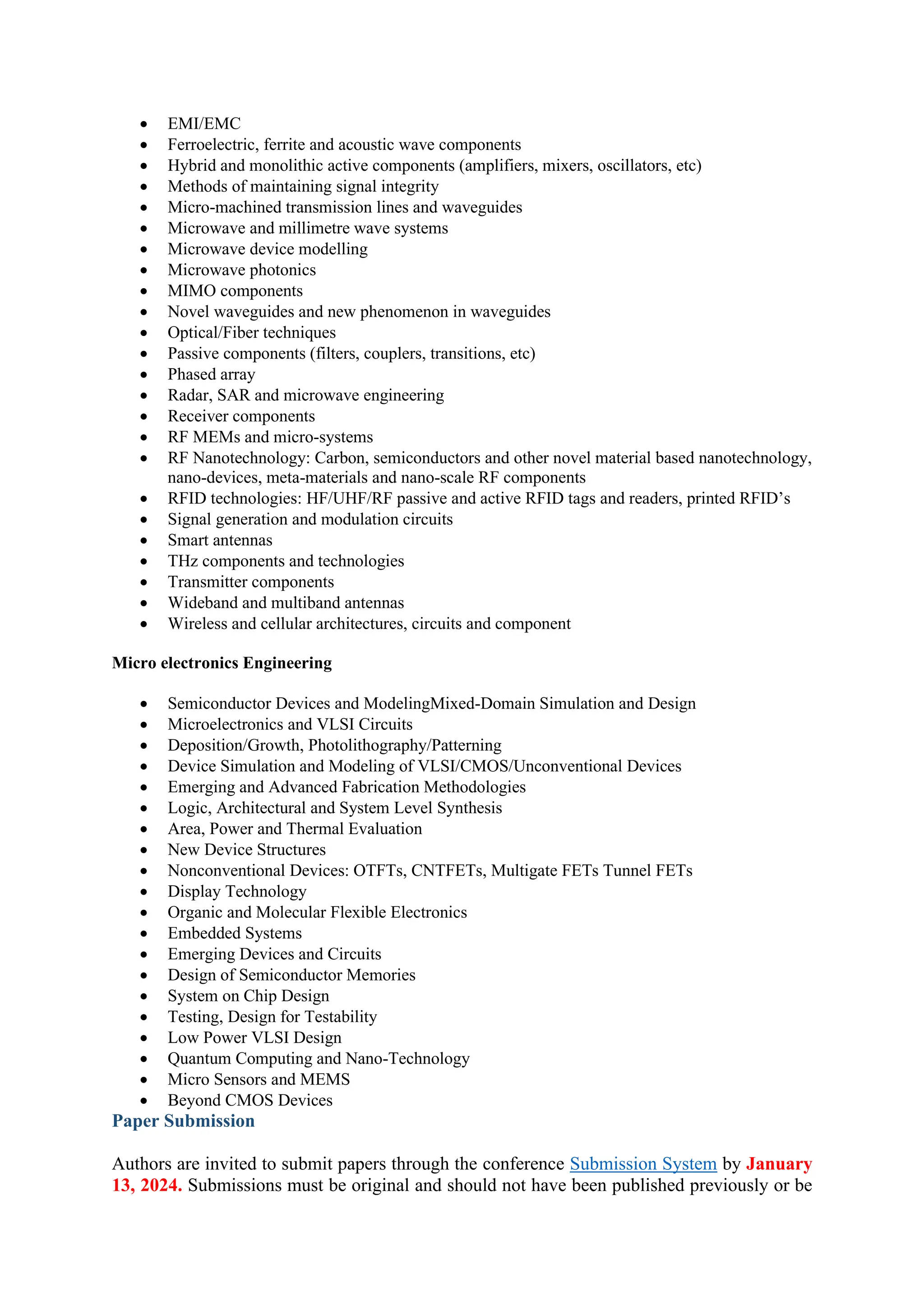 • EMI/EMC
• Ferroelectric, ferrite and acoustic wave components
• Hybrid and monolithic active components (amplifiers, mixers, oscillators, etc)
• Methods of maintaining signal integrity
• Micro-machined transmission lines and waveguides
• Microwave and millimetre wave systems
• Microwave device modelling
• Microwave photonics
• MIMO components
• Novel waveguides and new phenomenon in waveguides
• Optical/Fiber techniques
• Passive components (filters, couplers, transitions, etc)
• Phased array
• Radar, SAR and microwave engineering
• Receiver components
• RF MEMs and micro-systems
• RF Nanotechnology: Carbon, semiconductors and other novel material based nanotechnology,
nano-devices, meta-materials and nano-scale RF components
• RFID technologies: HF/UHF/RF passive and active RFID tags and readers, printed RFID’s
• Signal generation and modulation circuits
• Smart antennas
• THz components and technologies
• Transmitter components
• Wideband and multiband antennas
• Wireless and cellular architectures, circuits and component
Micro electronics Engineering
• Semiconductor Devices and ModelingMixed-Domain Simulation and Design
• Microelectronics and VLSI Circuits
• Deposition/Growth, Photolithography/Patterning
• Device Simulation and Modeling of VLSI/CMOS/Unconventional Devices
• Emerging and Advanced Fabrication Methodologies
• Logic, Architectural and System Level Synthesis
• Area, Power and Thermal Evaluation
• New Device Structures
• Nonconventional Devices: OTFTs, CNTFETs, Multigate FETs Tunnel FETs
• Display Technology
• Organic and Molecular Flexible Electronics
• Embedded Systems
• Emerging Devices and Circuits
• Design of Semiconductor Memories
• System on Chip Design
• Testing, Design for Testability
• Low Power VLSI Design
• Quantum Computing and Nano-Technology
• Micro Sensors and MEMS
• Beyond CMOS Devices
Paper Submission
Authors are invited to submit papers through the conference Submission System by January
13, 2024. Submissions must be original and should not have been published previously or be
 