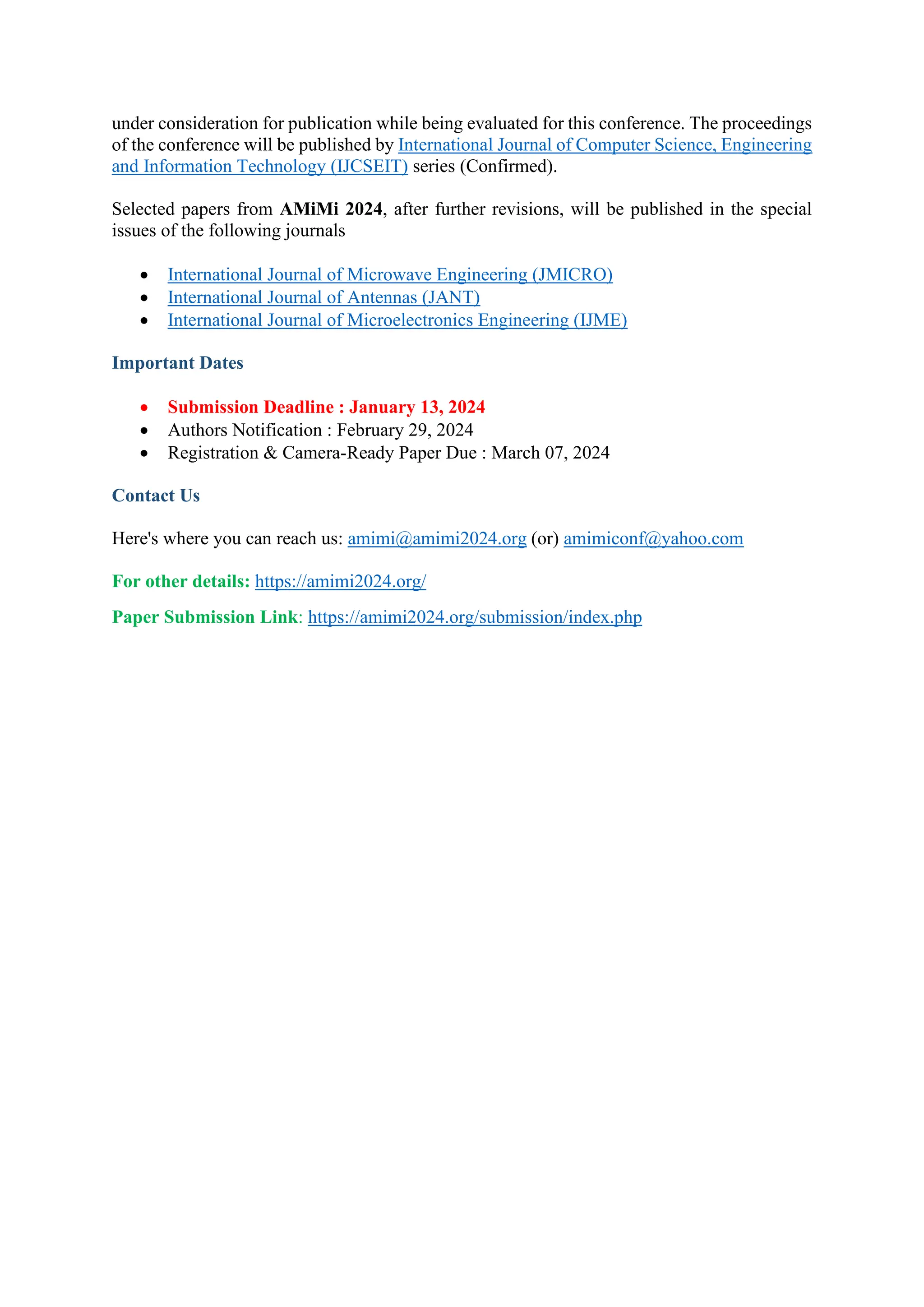under consideration for publication while being evaluated for this conference. The proceedings
of the conference will be published by International Journal of Computer Science, Engineering
and Information Technology (IJCSEIT) series (Confirmed).
Selected papers from AMiMi 2024, after further revisions, will be published in the special
issues of the following journals
• International Journal of Microwave Engineering (JMICRO)
• International Journal of Antennas (JANT)
• International Journal of Microelectronics Engineering (IJME)
Important Dates
• Submission Deadline : January 13, 2024
• Authors Notification : February 29, 2024
• Registration & Camera-Ready Paper Due : March 07, 2024
Contact Us
Here's where you can reach us: amimi@amimi2024.org (or) amimiconf@yahoo.com
For other details: https://amimi2024.org/
Paper Submission Link: https://amimi2024.org/submission/index.php
 