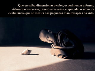 Que eu saiba dimensionar o calor, experimentar a forma, vislumbrar as curvas, desenhar as retas, e aprender o sabor da exuberância que se mostra nas pequenas manifestações da vida . 