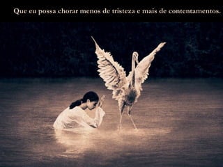 Que eu possa chorar menos de tristeza e mais de contentamentos. 