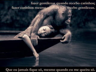 fazer gentilezas quando recebo carinhos; fazer carinhos mesmo quando não recebo gentilezas. Que eu jamais fique só, mesmo quando eu me queira só. 