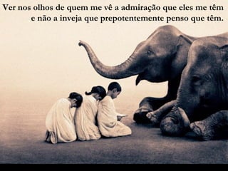 Ver nos olhos de quem me vê a admiração que eles me têm e não a inveja que prepotentemente penso que têm. 