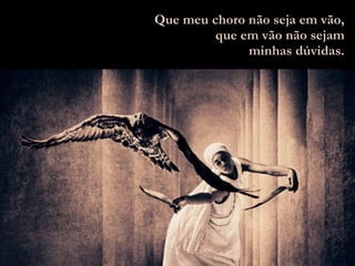 Que meu choro não seja em vão, que em vão não sejam minhas dúvidas. 