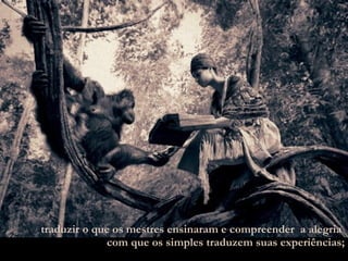 traduzir o que os mestres ensinaram e compreender  a alegria  com que os simples traduzem suas experiências; 