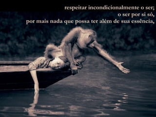 respeitar incondicionalmente o ser; o ser por si só, por mais nada que possa ter além de sua essência, 