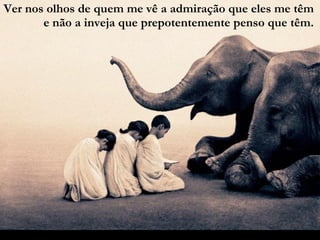 Ver nos olhos de quem me vê a admiração que eles me têm e não a inveja que prepotentemente penso que têm. 