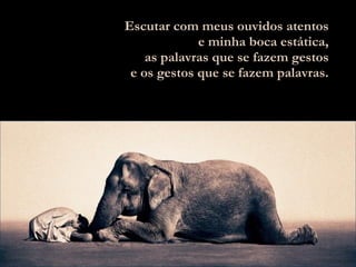 Escutar com meus ouvidos atentos e minha boca estática, as palavras que se fazem gestos e os gestos que se fazem palavras. 