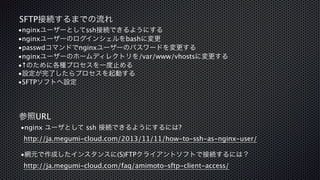 SFTP接続するまでの流れ 
•nginxユーザーとしてssh接続できるようにする 
•nginxユーザーのログインシェルをbashに変更 
•passwdコマンドでnginxユーザーのパスワードを変更する 
•nginxユーザーのホームディレクトリを/var/www/vhostsに変更する 
•↑のために各種プロセスを一度止める 
•設定が完了したらプロセスを起動する 
•SFTPソフトへ設定 
参照URL 
•nginx ユーザとして ssh 接続できるようにするには? 
http://ja.megumi-cloud.com/2013/11/11/how-to-ssh-as-nginx-user/ 
! 
•網元で作成したインスタンスに(S)FTPクライアントソフトで接続するには？ 
http://ja.megumi-cloud.com/faq/amimoto-sftp-client-access/ 
 
