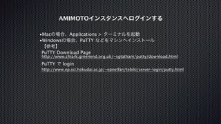 AMIMOTOインスタンスへログインする 
•Macの場合、Applications > ターミナルを起動 
•Windowsの場合、PuTTY などをマシンへインストール 
【参考】 
PuTTY Download Page 
http://www.chiark.greenend.org.uk/~sgtatham/putty/download.html 
PuTTY で login 
http://www.ep.sci.hokudai.ac.jp/~epnetfan/tebiki/server-login/putty.html 
 