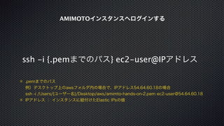 AMIMOTOインスタンスへログインする 
ssh -i {.pemまでのパス} ec2-user@IPアドレス 
※ .pemまでのパス 
例）デスクトップ上のawsフォルダ内の場合で、IPアドレス54.64.60.18の場合 
ssh -i /Users/{ユーザー名}/Desktop/aws/amimto-hands-on-2.pem ec2-user@54.64.60.18 
※ IPアドレス ： インスタンスに紐付けたElastic IPsの値 
 