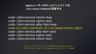 nginxユーザーのホームディレクトリを 
/var/www/vhostsに変更する 
sudo /sbin/service monit stop 
sudo /sbin/service nginx stop 
sudo /sbin/service php-fpm stop 
sudo usr/sbin/usermod -d /var/www/vhosts nginx 
sudo /sbin service php-fpm start 
sudo /sbin/service nginx start 
sudo /sbin/service monit start 
※ nginxユーザーのホームディレクトリを変更するためにnginx, php-fpm 
　 のプロセスをいったん終了してからusermodでホームディレクトリを変更 
 
