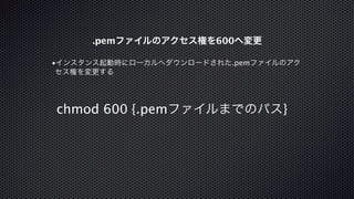 .pemファイルのアクセス権を600へ変更 
•インスタンス起動時にローカルへダウンロードされた.pemファイルのアク 
セス権を変更する 
chmod 600 {.pemファイルまでのパス} 
 