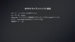 SFTPクライアントソフト設定 
•サーバ： インスタンスのIPアドレス 
•ユーザー名：nginx 
•Key pair（インスタンス起動時にダウンロードされた.pemファイル） 
•パス： /var/www/vhosts/{インスタンス名} 
•接続ポート： 22 
 