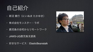 自己紹介
• 新沼 貴行（にいぬま たかゆき）
• 株式会社モンスター・ラボ
• 鹿児島の自宅からリモートワーク
• JAWS-UG鹿児島支部長
• 好きなサービス：ElasticBeanstalk
 