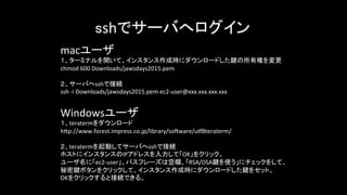 sshでサーバへログイン	
  
macユーザ	
  
１、ターミナルを開いて、インスタンス作成時にダウンロードした鍵の所有権を変更	
  
chmod	
  600	
  Downloads/jawsdays2015.pem	
  
	
  
２、サーバへsshで接続	
  
ssh	
  -­‐i	
  Downloads/jawsdays2015.pem	
  ec2-­‐user@xxx.xxx.xxx.xxx	
  
Windowsユーザ	
  
１、teratermをダウンロード	
  
h-p://www.forest.impress.co.jp/library/soGware/uR8teraterm/	
  
	
  
２、teratermを起動してサーバへsshで接続	
  
ホストにインスタンスのIPアドレスを入力して「OK」をクリック。	
  
ユーザ名に「ec2-­‐user」、パスフレーズは空欄、「RSA/DSA鍵を使う」にチェックをして、	
  
秘密鍵ボタンをクリックして、インスタンス作成時にダウンロードした鍵をセット。	
  
OKをクリックすると接続できる。	
  
	
  
 