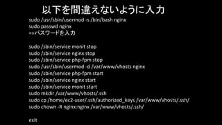 sudo	
  /usr/sbin/usermod	
  -­‐s	
  /bin/bash	
  nginx	
  
sudo	
  passwd	
  nginx	
  
=>パスワードを入力	
	
sudo	
  /sbin/service	
  monit	
  stop	
  
sudo	
  /sbin/service	
  nginx	
  stop	
  
sudo	
  /sbin/service	
  php-­‐fpm	
  stop	
  
sudo	
  /usr/sbin/usermod	
  -­‐d	
  /var/www/vhosts	
  nginx	
  
sudo	
  /sbin/service	
  php-­‐fpm	
  start	
  
sudo	
  /sbin/service	
  nginx	
  start	
  
sudo	
  /sbin/service	
  monit	
  start	
  
sudo	
  mkdir	
  /var/www/vhosts/.ssh	
  
sudo	
  cp	
  /home/ec2-­‐user/.ssh/authorized_keys	
  /var/www/vhosts/.ssh/	
  
sudo	
  chown	
  -­‐R	
  nginx:nginx	
  /var/www/vhosts/.ssh/	
  
exit
以下を間違えないように入力
 