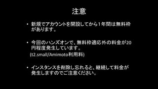 注意	
• 新規でアカウントを開設してから１年間は無料枠
があります。
• 今回のハンズオンで、無料枠適応外の料金が20
円程度発生しています。
　(t2.small/Amimoto利用料)	
  
• インスタンスを削除し忘れると、継続して料金が
発生しますのでご注意ください。
 
