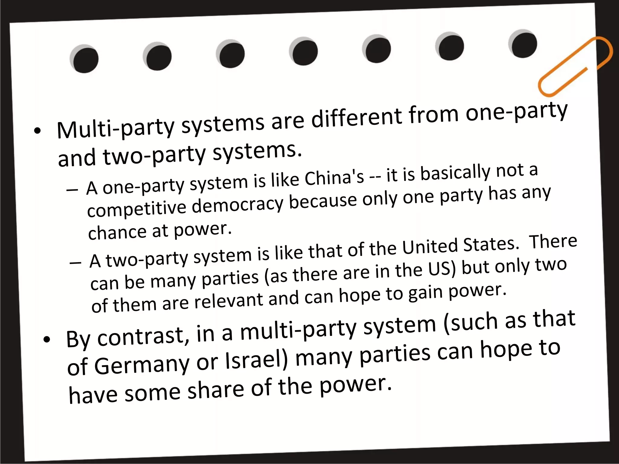 • Multi-party systems are different from one-party
and two-party systems.
– A one-party system is like China's -- it is basically not a
competitive democracy because only one party has any
chance at power.
– A two-party system is like that of the United States. There
can be many parties (as there are in the US) but only two
of them are relevant and can hope to gain power.
• By contrast, in a multi-party system (such as that
of Germany or Israel) many parties can hope to
have some share of the power.
 