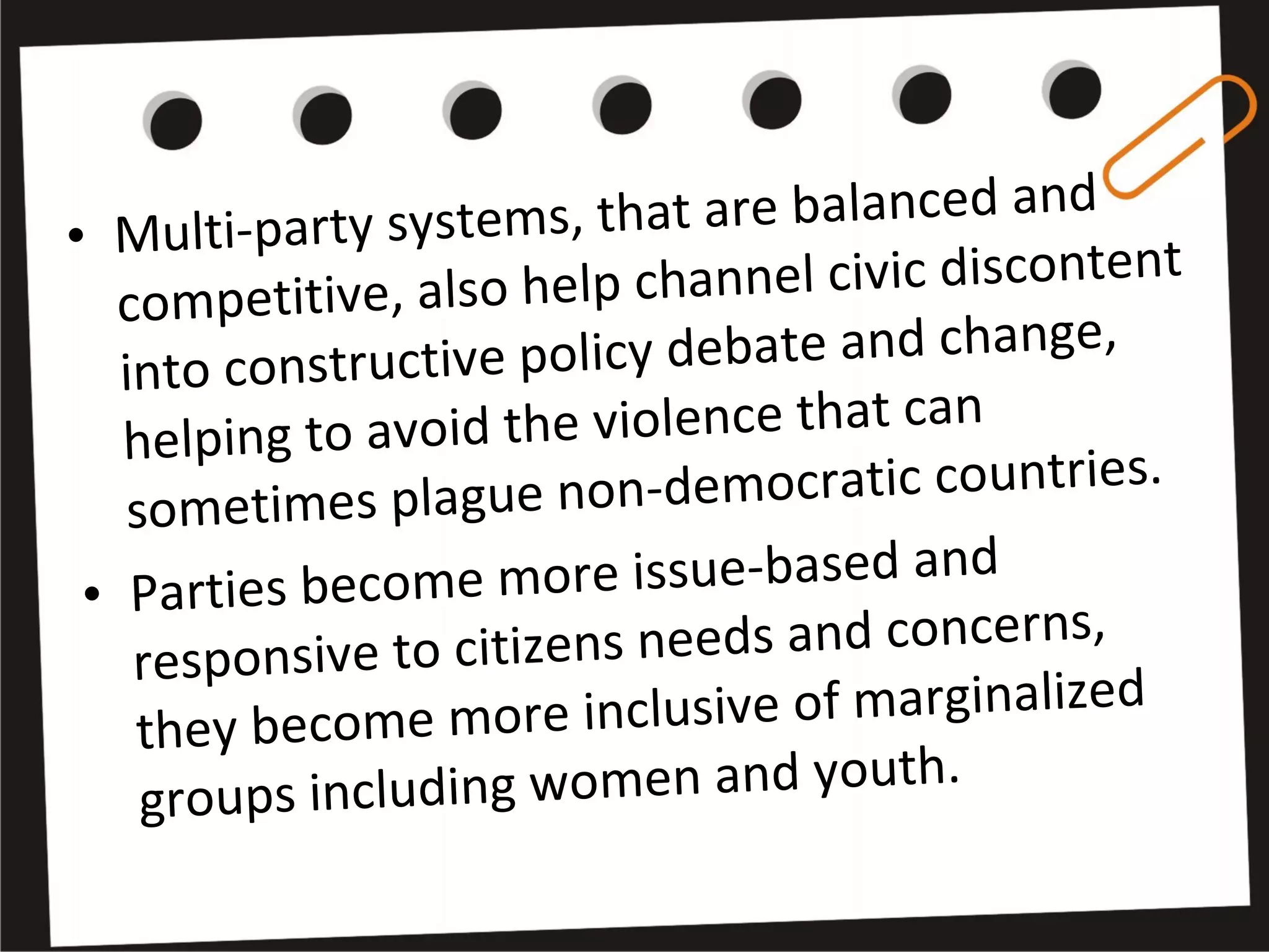 • Multi-party systems, that are balanced and 
competitive, also help channel civic discontent 
into constructive policy debate and change, 
helping to avoid the violence that can 
sometimes plague non-democratic countries.
• Parties become more issue-based and 
responsive to citizens needs and concerns, 
they become more inclusive of marginalized 
groups including women and youth.
 