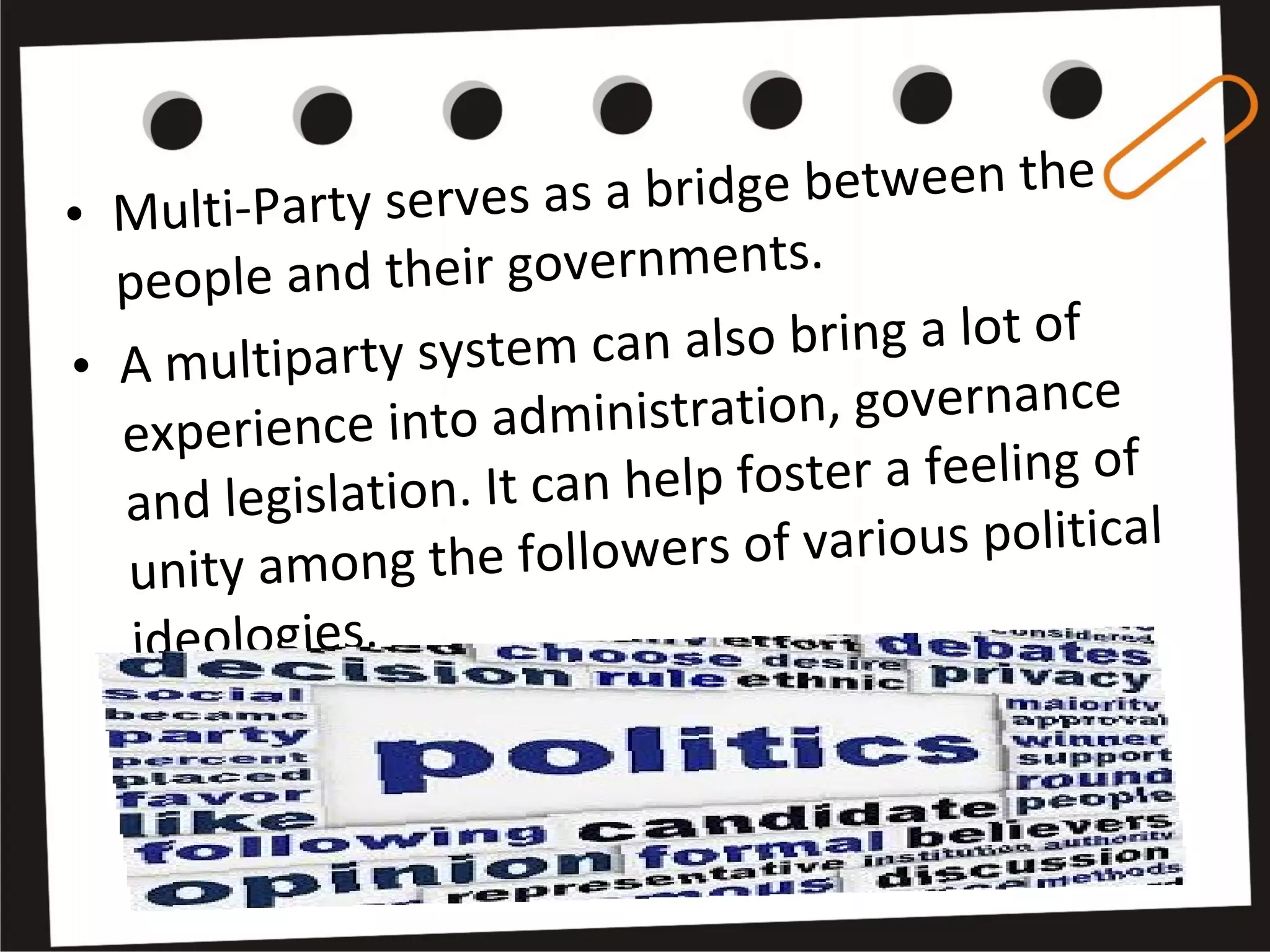 • Multi-Party serves as a bridge between the
people and their governments.
• A multiparty system can also bring a lot of
experience into administration, governance
and legislation. It can help foster a feeling of
unity among the followers of various political
ideologies.
 