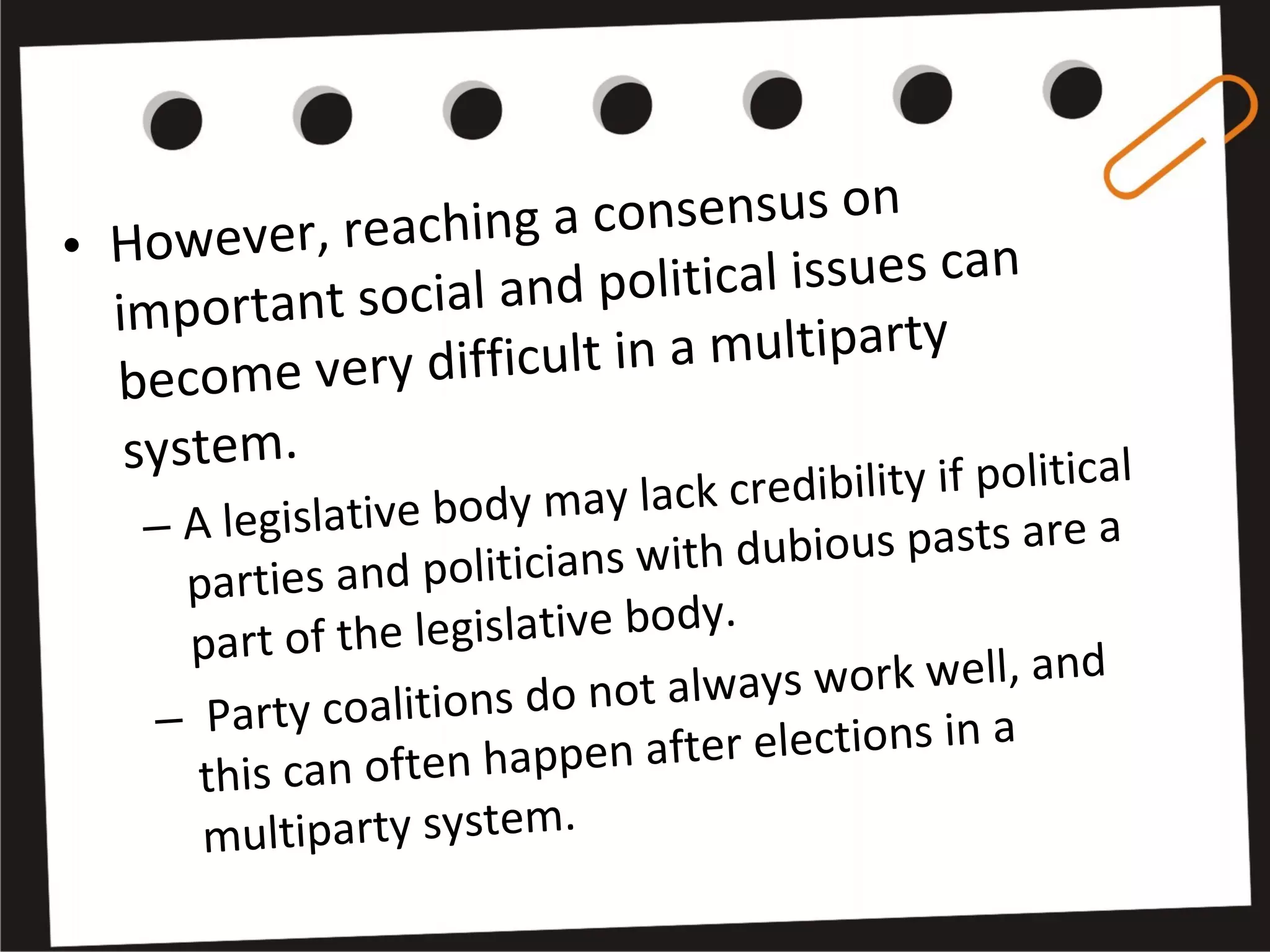• However, reaching a consensus on
important social and political issues can
become very difficult in a multiparty
system.
– A legislative body may lack credibility if political
parties and politicians with dubious pasts are a
part of the legislative body.
– Party coalitions do not always work well, and
this can often happen after elections in a
multiparty system.
 