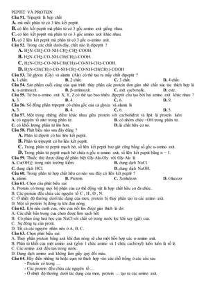 PEPTIT VÀ PROTEIN
Câu 51. Tripeptit là hợp chất
A. mà mỗi phân tử có 3 liên kết peptit.
B. có liên kết peptit mà phân tử có 3 gốc amino axit giống nhau.
C. có liên kết peptit mà phân tử có 3 gốc amino axit khác nhau.
D. có 2 liên kết peptit mà phân tử có 3 gốc α-amino axit.
Câu 52. Trong các chất dưới đây, chất nào là đipeptit ?
A. H2N-CH2-CO-NH-CH2-CH2-COOH.
B. H2N-CH2-CO-NH-CH(CH3)-COOH.
C. H2N-CH2-CO-NH-CH(CH3)-CO-NH-CH2-COOH.
D. H2N-CH(CH3)-CO-NH-CH2-CO-NH-CH(CH3)-COOH
Câu 53. Từ glyxin (Gly) và alanin (Ala) có thể tạo ra mấy chất đipeptit ?
A. 1 chất. B. 2 chất. C. 3 chất. D. 4 chất.
Câu 54. Sản phẩm cuối cùng của quá trình thủy phân các protein đơn giản nhờ chất xúc tác thích hợp là
A. α-aminoaxit. B. β-aminoaxit. C. axit cacboxylic. D. este.
Câu 55. Từ ba α-amino axit X, Y, Z có thể tạo bao nhiêu đipeptit cấu tạo bởi hai amino axit khác nhau ?
A. 3. B. 4. C. 6. D. 9.
Câu 56. Số đồng phân tripeptit có chứa gốc của cả glyxin và alanin là
A. 3. B. 4. C. 6. D. 5.
Câu 57. Một trong những điểm khác nhau giữa protein với cacbohiđrat và lipit là protein luôn
A. có nguyên tố nitơ trong phân tử. B. có nhóm chức −OH trong phân tử.
C. có khối lượng phân tử lớn hơn. D. là chất hữu cơ no.
Câu 58. Phát biểu nào sau đây đúng ?
A. Phân tử đipetit có hai liên kết peptit.
B. Phân tử tripeptit có ba liên kết peptit.
C. Trong phân tử peptit mạch hở, số liên kết peptit bao giờ cũng bằng số gốc α-amino axit.
D. Trong phân tử peptit mạch hở chứa n gốc α-amino axit, số liên kết peptit bằng n − 1.
Câu 59. Thuốc thử được dùng để phân biệt Gly-Ala-Gly với Gly-Ala là
A. Cu(OH)2 trong môi trường kiềm. B. dung dịch NaCl.
C. dung dịch HCl. D. dung dịch NaOH.
Câu 60. Trong phân tử hợp chất hữu cơ nào sau đây có liên kết peptit ?
A. alanin. B. Protein. C. Xenlulozơ. D. Glucozơ
Câu 61. Chọn câu phát biểu sai:
A. Protein có trong mọi bộ phận của cơ thể động vật là hợp chất hữu cơ đa chức.
B. Các protein đều chứa các nguyên tố C , H , O , N.
C. Ở nhiệt độ thường dưới tác dụng của men, protein bị thuỷ phân tạo ra các amino axit.
D. Một số protein bị đông tụ khi đun nóng.
Câu 62. Khi nấu canh cua, riêu cua nổi lên được giải thích là do:
A. Các chất bẩn trong cua chưa được làm sạch hết.
B. Có phản ứng hoá học của NaCl với chất có trong nước lọc khi xay (giã) cua.
C. Sự đông tụ của protit.
D. Tất cả các nguyên nhân nêu ở A, B, C.
Câu 63. Chọn phát biểu sai:
A. Thuỷ phân protein bằng axit khi đun nóng sẽ cho một hỗn hợp các α-amino axit.
B. Phân tử khối của một amino axit (gồm 1 chức amino và 1 chức cacboxyl) luôn luôn là số lẻ.
C. Các amino axit đều tan trong nước.
D. Dung dịch amino axit không làm giấy quỳ đổi màu.
Câu 64. Hãy điền những từ hoặc cụm từ thích hợp vào các chỗ trống ở các câu sau
- Protein có trong …
- Các protein đều chứa các nguyên tố …
- Ở nhiệt độ thường dưới tác dụng của men, protein … tạo ra các amino axit.
 