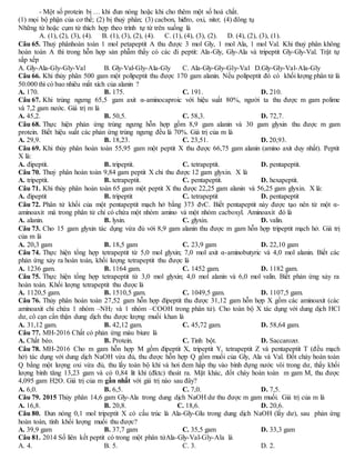 - Một số protein bị … khi đun nóng hoặc khi cho thêm một số hoá chất.
(1) mọi bộ phận của cơ thể; (2) bị thuỷ phân; (3) cacbon, hiđro, oxi, nitơ; (4) đông tụ
Những từ hoặc cụm từ thích hợp theo trình tự từ trên xuống là
A. (1), (2), (3), (4). B. (1), (3), (2), (4). C. (1), (4), (3), (2). D. (4), (2), (3), (1).
Câu 65. Thuỷ phânhoàn toàn 1 mol petapeptit A thu được 3 mol Gly, 1 mol Ala, 1 mol Val. Khi thuỷ phân không
hoàn toàn A thì trong hỗn hợp sản phẫm thấy có các đi peptit: Ala-Gly, Gly-Ala và tripeptit Gly-Gly-Val. Trật tự
sắp xếp
A. Gly-Ala-Gly-Gly-Val B. Gly-Val-Gly-Ala-Gly C. Ala-Gly-Gly-Gly-Val D.Gly-Gly-Val-Ala-Gly
Câu 66. Khi thủy phân 500 gam một polipeptit thu được 170 gam alanin. Nếu polipeptit đó có khối lượng phân tử là
50.000 thì có bao nhiêu mắt xích của alanin ?
A. 170. B. 175. C. 191. D. 210.
Câu 67. Khi trùng ngưng 65,5 gam axit α-aminocaproic với hiệu suất 80%, người ta thu được m gam polime
và 7,2 gam nước. Giá trị m là
A. 45,2. B. 50,5. C. 58,3. D. 72,7.
Câu 68. Thực hiện phản ứng trùng ngưng hỗn hợp gồm 8,9 gam alanin và 30 gam glyxin thu được m gam
protein. Biết hiệu suất các phản ứng trùng ngưng đều là 70%. Giá trị của m là
A. 29,9. B. 18,23. C. 23,51. D. 20,93.
Câu 69. Khi thủy phân hoàn toàn 55,95 gam một peptit X thu được 66,75 gam alanin (amino axit duy nhất). Peptit
X là:
A. đipeptit. B. tripeptit. C. tetrapeptit. D. pentapeptit.
Câu 70. Thuỷ phân hoàn toàn 9,84 gam peptit X chỉ thu được 12 gam glyxin. X là
A. tripeptit. B. tetrapeptit. C. pentapeptit. D. hexapeptit.
Câu 71. Khi thủy phân hoàn toàn 65 gam một peptit X thu được 22,25 gam alanin và 56,25 gam glyxin. X là:
A. đipeptit B. tripeptit C. tetrapeptit D. pentapeptit
Câu 72. Phân tử khối của một pentapeptit mạch hở bằng 373 đvC. Biết pentapeptit này được tạo nên từ một α-
aminoaxit mà trong phân tử chỉ có chứa một nhóm amino và một nhóm cacboxyl. Aminoaxit đó là
A. alanin. B. lysin. C. glyxin. D. valin.
Câu 73. Cho 15 gam glyxin tác dụng vừa đủ với 8,9 gam alanin thu được m gam hỗn hợp tripeptit mạch hở. Giá trị
của m là
A. 20,3 gam B. 18,5 gam C. 23,9 gam D. 22,10 gam
Câu 74. Thực hiện tổng hợp tetrapeptit từ 5,0 mol glyxin; 7,0 mol axit α-aminobutyric và 4,0 mol alanin. Biết các
phản ứng xảy ra hoàn toàn, khối lượng tetrapeptit thu được là
A. 1236 gam. B. 1164 gam. C. 1452 gam. D. 1182 gam.
Câu 75. Thực hiện tổng hợp tetrapeptit từ 3,0 mol glyxin; 4,0 mol alanin và 6,0 mol valin. Biết phản ứng xảy ra
hoàn toàn. Khối lượng tetrapeptit thu được là
A. 1120,5 gam. B. 1510,5 gam. C. 1049,5 gam. D. 1107,5 gam.
Câu 76. Thủy phân hoàn toàn 27,52 gam hỗn hợp đipeptit thu được 31,12 gam hỗn hợp X gồm các aminoaxit (các
aminoaxit chỉ chứa 1 nhóm –NH2 và 1 nhóm –COOH trong phân tử). Cho toàn bộ X tác dụng với dung dịch HCl
dư, cô cạn cẩn thận dung dịch thu được lượng muối khan là
A. 31,12 gam. B. 42,12 gam. C. 45,72 gam. D. 58,64 gam.
Câu 77. MH-2016 Chất có phản ứng màu biure là
A. Chất béo. B. Protein. C. Tinh bột. D. Saccarozơ.
Câu 78. MH-2016 Cho m gam hỗn hợp M gồm đipeptit X, tripeptit Y, tetrapeptit Z và pentapeptit T (đều mạch
hở) tác dụng với dung dịch NaOH vừa đủ, thu được hỗn hợp Q gồm muối của Gly, Ala và Val. Đốt cháy hoàn toàn
Q bằng một lượng oxi vừa đủ, thu lấy toàn bộ khí và hơi đem hấp thụ vào bình đựng nước vôi trong dư, thấy khối
lượng bình tăng 13,23 gam và có 0,84 lít khí (đktc) thoát ra. Mặt khác, đốt cháy hoàn toàn m gam M, thu được
4,095 gam H2O. Giá trị của m gần nhất với giá trị nào sau đây?
A. 6,0. B. 6,5. C. 7,0. D. 7,5.
Câu 79. 2015 Thủy phân 14,6 gam Gly-Ala trong dung dịch NaOH dư thu được m gam muối. Giá trị của m là
A. 16,8. B. 20,8. C. 18,6. D. 20,6.
Câu 80. Đun nóng 0,1 mol tripeptit X có cấu trúc là Ala-Gly-Glu trong dung dịch NaOH (lấy dư), sau phản ứng
hoàn toàn, tính khối lượng muối thu được?
A. 39,9 gam B. 37,7 gam C. 35,5 gam D. 33,3 gam
Câu 81. 2014 Số liên kết peptit có trong một phân tửAla-Gly-Val-Gly-Ala là
A. 4. B. 5. C. 3. D. 2.
 