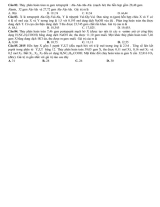 Câu 82. Thủy phân hoàn tòan m gam tetrapeptit : Ala-Ala-Ala-Ala (mạch hở) thu hỗn hợp gồm 28,48 gam
Alanin, 32 gam Ala-Ala và 27,72 gam Ala-Ala-Ala. Giá trị m là
A. 90,6 B. 111,74 C. 81,54 D. 66,44
Câu 83. X là tetrapeptit Ala-Gly-Val-Ala, Y là tripeptit Val-Gly-Val. Đun nóng m (gam) hỗn hợp chứa X và Y có
tỉ lệ số mol của X và Y tương ứng là 1:3 với 0,195 mol dung dịch NaOH vừa đủ . Phản ứng hoàn toàn thu được
dung dịch T. Cô cạn cẩn thận dung dịch T thu được 23,745 gam chất rắn khan. Giá trị của m là
A. 68,1. B. 18,345 C. 17,025. D. 19,455.
Câu 84. Thủy phân hoàn toàn 7,46 gam pentapeptit mạch hở X (được tạo nên từ các α -amino axit có công thức
dạng H2NCxHyCOOH) bằng dung dịch NaOH dư, thu được 11,10 gam muối. Mặt khác thủy phân hoàn toàn 7,46
gam X bằng dung dịch HCl dư, thu được m gam muối. Giá trị của m là
A. 8,90 B. 10,75 C. 11,11 D. 12,55
Câu 85. 2015 Hỗn hợp X gồm 3 peptit Y,Z,T (đều mạch hở) với tỉ lệ mol tương ứng là 2:3:4 . Tổng số liên kết
peptit trong phân tử Y,Z,T bằng 12. Thủy phân hoàn toàn 39,05 gam X, thu được 0,11 mol X1, 0,16 mol X2 và
0,2 mol X3. Biết X1, X2, X3 đều có dạng H2NCnH2nCOOH. Mặt khác đốt cháy hoàn toàn m gam X cần 32,816 l O2
(đktc). Giá trị m gần nhất với giá trị nào sau đây
A. 31 B. 28 C. 26 D. 30
 