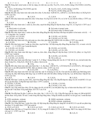 A. 2 < 3 < 4 < 1 B. 3 < 2 < 1 < 4 C. 1 < 3 < 2 < 4 D. 3 < 1 < 2 < 4
Câu 15. Dung dịch metyl amin có thể tác dụng với chất nào sau đây: Na2CO3, FeCl3, H2SO4 loãng, CH3COOH, C6H5ONa,
quỳ tím:
A. FeCl3, H2SO4loãng, CH3COOH, quỳ tím B. Na2CO3, FeCl3, H2SO4 loãng, C6H5ONa
C. FeCl3, quỳ tím D. Na2CO3, H2SO4 loãng, quỳ tím
Câu 16. Khi đốt cháy hoàn toàn một amin đơn chức X, thu được 16,80 lit CO2, 2,80 lit N2 ( các khí đo đktc) và 20,25g H2O.
CTPT của X là:
A. C4H9N B. C3H7N C. C2H7N D. C3H9N
Câu 17. Đốt cháy hoàn toàn amin đơn chức X thu được 10,125g H2O, 8,4 lit CO2 và 1,4 lit N2 (các khí đo ở đktc). CTPT của
X là:
A. C2H7N B. C3H9N C. C4H11N D. C5H13N
Câu 18. Đốt cháy hoàn toàn 2 amin no, đơn chức, mạch hở đồng đẳng kế tiếp thu được 4,4g CO2 và 3,6g H2O. CTPT của 2
amin là:
A. Metyl amin và etyl amin B. Etyl amin và propyl amin
C. propyl amin và butyl amin D. Etyl metyl amin và đimetyl amin
Câu 19. Đốt cháy hoàn toàn 2 amin no, đơn chức đồng đẳng liên tiếp, thu được hỗn hợp sản phẩm và hơi nước với tỉ lệ : = 8
: 17. Công thức của 2 amin là:
A. C2H5NH2 và C3H7NH2 B. C3H7NH2 và C4H9NH2
C. CH3NH2 và C2H5NH2 D. C4H9NH2 và C5H11NH2
Câu 20. Đốt cháy hoàn toàn 6,2g một amin no, đơn chức phải dùng hết 10,08 lit khí oxi (đktc). CTPT của amin là:
A. C2H5NH2 B. CH3NH2 C. C4H9NH2 D. C3H7NH2
Câu 21. Đốt cháy hoàn toàn 2 amin no, đơn chức, mạch hở bậc 1 kế tiếp trong dãy đồng đẳng thu được CO2 và nước với tỉ lệ
số mol : = 1 : 2. CTPT của 2 amin lần lượt là:
A. C2H5NH2 và C3H7NH2 B. CH3NH2 và C2H5NH2
C. C3H7NH2 và C4H9NH2 D. C4H9NH2 và C5H11NH2
Câu 22. Đốt cháy hoàn toàn hỗn hợp 2 amin no, đơn chức, đồng đẳng kế tiếp thu được 2,24 lit CO2 (đktc) và 3,6g H2O.
CTPT của 2 amin là:
A. CH3NH2 và C2H5NH2 B. C2H5NH2 và C3H7NH2
C. C3H7NH2 và C4H9NH2 D. Tất cả đều sai
Câu 23. Đốt cháy hoàn toàn hỗn hợp 3 amin X, Y, Z bằng 1 lượng không khí vừa đủ (1/5 thể tích là oxi, còn lại là nitơ) thu
được 26,4g CO2, 18,9g H2O, 104,16 lit N2 (đktc). Giá trị m là:
A. 12g B. 13,5g C. 16g D. 14,72g
Câu 24. Đốt cháy hoàn toàn một amin thơm bậc 1 A, thu được 1,568 lit CO2, 1,232 lit hơi H2O và 0,336 lit N2. Để trung hoà
0,05 mol A cần 200 ml dd HCl 0,75M. Biết các khí đo ở đktc. CTPT của A là:
A. C6H5NH2 B. (C6H5)2NH C. C6H4(NH2)2 D. C7H11N3
Câu 25. Đốt cháy hoàn toàn 0,02 mol một amin bậc một X với lượng oxi vừa đủ. Cho toàn bộ sản phẩm qua bình đựng nước
vôi trong dư, thấy khối lượng bình tăng 3,2g và 0,448 lit một chất khí (đktc) không bị hấp thụ. Lọc dd thu được 4,0g kết tủa.
CTPT của X là:
A. C2H5N B. C2H7N C. C2H8N2 D. C2H6N2
Câu 26. Hỗn hợp 2 amin no, đơn chức, mạch hở đồng đẳng liên tiếp. Cho 20g hỗn hợp tác dụng vừa đủ với dd HCl. Cô cạn
dd sau pư thu được 31,68g hỗn hợp muối khan. CTPT 2 amin là:
A. CH3NH2, C2H5NH2 B. C2H5NH2, C3H7NH2
C. C3H7NH2, C4H9NH2 D. C4H9NH2, C5H11NH2
Câu 27. Cho 5,9g amin đơn chức (X) tác dụng vừa đủ với dd HCl, sau khi phản ứng xảy ra hoàn toàn thu được dd Y. Làm
bay hơi dd Y thu được 9,55g muối khan. Số CTCT của X là:
A. 2 B. 3 C. 4 D. 5
Câu 28. Cho hỗn hợp M gồm 2 amin no, đơn chức, bậc 1: (X) và (Y). Lấy 2,28g hỗn hợp trên tác dụng với 300 ml dd HCl
thì thu được 4,47g muối. Số mol 2 amin trong hỗn hợp bằng nhau. Nồng độ mol/lit của dd HCl và tên gọi của 2 amin lần lượt
là:
A. 0,2M; metylamin; etylamin B. 0,06M; metylamin; etylamin
C. 0,2M; etylamin; propylamin D. 0,03M; etylamin; propylamin
Câu 29. Cho 29,8g hỗn hợp 2 amin đơn chức, kế tiếp trong dãy đồng đẳng tác dụng hết với dd HCl, Cô cạn dd sau phản ứng
thu được 51,7g muối khan. CTPT hai amin là:
A. CH5N và C2H7N B. C2H7N và C3H9N C. C3H9N và C4H11N D. C3H7N và C4H9N
Câu 30. Hợp chất hữu cơ X mạch hở (chứa C. H, N), trong đó N chiếm 23,73% về khối lượng. Biết X tác dụng với HCl theo
tỉ lệ mol 1:1. CTPT của X là:
A. C2H7N B. C3H7N C. C3H9N D. C4H11N
 