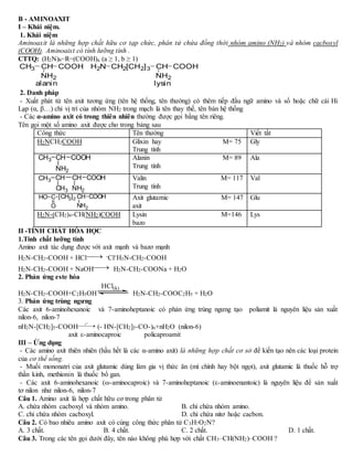 B - AMINOAXIT
I – Khái niệm.
1. Khái niệm
Aminoaxit là những hợp chất hữu cơ tạp chức, phân tử chứa đồng thời nhóm amino (NH2) và nhóm cacboxyl
(COOH). Aminoaixt có tính lưỡng tính .
CTTQ: (H2N)b−R−(COOH)a (a ≥ 1, b ≥ 1)
2. Danh pháp
- Xuất phát từ tên axit tương ứng (tên hệ thống, tên thường) có thêm tiếp đầu ngữ amino và số hoặc chữ cái Hi
Lạp (α, β…) chỉ vị trí của nhóm NH2 trong mạch là tên thay thế, tên bán hệ thống
- Các α-amino axit có trong thiên nhiên thường được gọi bằng tên riêng.
Tên gọi một số amino axit được cho trong bảng sau
Công thức Tên thường Viết tắt
H2NCH2COOH Glixin hay M= 75
Trung tính
Gly
Alanin M= 89
Trung tính
Ala
Valin M= 117
Trung tính
Val
Axit glutamic M= 147
axit
Glu
H2N-(CH2)4-CH(NH2)COOH Lysin M=146
bazo
Lys
II -TÍNH CHẤT HÓA HỌC
1.Tính chất lưỡng tính
Amino axit tác dụng được với axit mạnh và bazơ mạnh
H2N-CH2-COOH + HCl -Cl+H3N-CH2-COOH
H2N-CH2-COOH + NaOH H2N-CH2-COONa + H2O
2. Phản ứng este hóa
H2N-CH2-COOH+C2H5OH H2N-CH2-COOC2H5 + H2O
3. Phản ứng trùng ngưng
Các axit 6-aminohexanoic và 7-aminoheptanoic có phản ứng trùng ngưng tạo poliamit là nguyên liệu sản xuất
nilon-6, nilon-7
nH2N-[CH2]5-COOH (- HN-[CH2]5-CO-)n+nH2O (nilon-6)
axit ε-aminocaproic policaproamit
III – Ứng dụng
- Các amino axit thiên nhiên (hầu hết là các α-amino axit) là những hợp chất cơ sở để kiến tạo nên các loại protein
của cơ thể sống.
- Muối mononatri của axit glutamic dùng làm gia vị thức ăn (mì chính hay bột ngọt), axit glutamic là thuốc hỗ trợ
thần kinh, methionin là thuốc bổ gan.
- Các axit 6-aminohexanoic (ω-aminocaproic) và 7-aminoheptanoic (ε-aminoenantoic) là nguyên liệu để sản xuất
tơ nilon như nilon-6, nilon-7
Câu 1. Amino axit là hợp chất hữu cơ trong phân tử
A. chứa nhóm cacboxyl và nhóm amino. B. chỉ chứa nhóm amino.
C. chỉ chứa nhóm cacboxyl. D. chỉ chứa nitơ hoặc cacbon.
Câu 2. Có bao nhiêu amino axit có cùng công thức phân tử C3H7O2N?
A. 3 chất. B. 4 chất. C. 2 chất. D. 1 chất.
Câu 3. Trong các tên gọi dưới đây, tên nào không phù hợp với chất CH3–CH(NH2)–COOH ?
CH3 CH
NH2
COOH H2N CH2[CH2]3 CH
NH2
COOH
alanin lysin
CH3 CH
NH2
COOH
CH CH
NH2
COOHCH3
CH3
[CH2]2 CH
NH2
COOHC
O
HO


HCl(k)

o
t
 