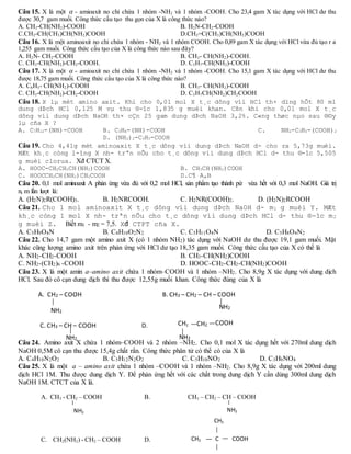 Câu 15. X là một  - amioaxit no chỉ chứa 1 nhóm -NH2 và 1 nhóm -COOH. Cho 23,4 gam X tác dụng với HCl dư thu
được 30,7 gam muối. Công thức cấu tạo thu gọn của X là công thức nào?
A. CH3-CH(NH2)-COOH B. H2N-CH2-COOH
C.CH2-CH(CH3)CH(NH2)COOH D.CH2=C(CH3)CH(NH2)COOH
Câu 16. X là một aminoaxit no chỉ chứa 1 nhóm - NH2 và 1 nhóm COOH. Cho 0,89 gam X tác dụng với HCl vừa đủ tạo r a
1,255 gam muối. Công thức cấu tạo của X là công thức nào sau đây?
A. H2N- CH2-COOH B. CH3- CH(NH2)-COOH.
C. CH3-CH(NH2)-CH2-COOH. D. C3H7-CH(NH2)-COOH
Câu 17. X là một  - amioaxit no chỉ chứa 1 nhóm -NH2 và 1 nhóm -COOH. Cho 15,1 gam X tác dụng với HCl dư thu
được 18,75 gam muối. Công thức cấu tạo của X là công thức nào?
A. C6H5- CH(NH2)-COOH B. CH3- CH(NH2)-COOH
C. CH3-CH(NH2)-CH2-COOH D. C3H7CH(NH2)CH2COOH
Câu 18. X lµ mét amino axit. Khi cho 0,01 mol X t¸c dông víi HCl th× dïng hÕt 80 ml
dung dÞch HCl 0,125 M vµ thu ®-îc 1,835 g muèi khan. Cßn khi cho 0,01 mol X t¸c
dông víi dung dÞch NaOH th× cÇn 25 gam dung dÞch NaOH 3,2%. C«ng thøc nµo sau ®©y
lµ cña X ?
A. C7H12-(NH)-COOH B. C3H6-(NH)-COOH C. NH2-C3H5-(COOH)2
D. (NH2)2-C3H5-COOH
Câu 19. Cho 4,41g mét aminoaxit X t¸c dông víi dung dÞch NaOH d- cho ra 5,73g muèi.
MÆt kh¸c còng l-îng X nh- trªn nÕu cho t¸c dông víi dung dÞch HCl d- thu ®-îc 5,505
g muèi clorua. Xđ CTCT X.
A. HOOC-CH2CH2CH(NH2)COOH B. CH3CH(NH2)COOH
C. HOOCCH2CH(NH2)CH2COOH D.C¶ A,B
Câu 20. 0,1 mol aminoaxit A phản ứng vừa đủ với 0,2 mol HCl, sản phẩm tạo thành pứ vừa hết với 0,3 mol NaOH. Giá trị
n, m lần lượt là:
A. (H2N)2R(COOH)3. B. H2NRCOOH. C. H2NR(COOH)2. D. (H2N)2RCOOH
Câu 21. Cho 1 mol aminoaxit X t¸c dông víi dung dÞch NaOH d- m1 g muèi Y. MÆt
kh¸c còng 1 mol X nh- trªn nÕu cho t¸c dông víi dung dÞch HCl d- thu ®-îc m2
g muèi Z. Biết m1 - m2 = 7,5. Xđ CTPT cña X.
A. C5H9O4N B. C4H10O2N2 C. C5H11O4N D. C5H8O4N2
Câu 22. Cho 14,7 gam một amino axit X (có 1 nhóm NH2) tác dụng với NaOH dư thu được 19,1 gam muối. Mặt
khác cũng lượng amino axit trên phản ứng với HCl dư tạo 18,35 gam muối. Công thức cấu tạo của X có thể là
A. NH2-CH2-COOH B. CH3-CH(NH2)COOH
C. NH2-(CH2)6 -COOH D. HOOC-CH2-CH2-CH(NH2)COOH
Câu 23. X là một amin a–amino axit chứa 1 nhóm–COOH và 1 nhóm –NH2. Cho 8,9g X tác dụng với dung dịch
HCl. Sau đó cô cạn dung dịch thì thu được 12,55g muối khan. Công thức đúng của X là
Câu 24. Amino axit X chứa 1 nhóm–COOH và 2 nhóm –NH2. Cho 0,1 mol X tác dụng hết với 270ml dung dịch
NaOH 0,5M cô cạn thu được 15,4g chất rắn. Công thức phân tử có thể có của X là
A. C4H10N2O2 B. C5H12N2O2 C. C5H10NO2 D. C3H9NO4
Câu 25. X là một a – amino axit chứa 1 nhóm –COOH và 1 nhóm –NH2. Cho 8,9g X tác dụng với 200ml dung
dịch HCl 1M. Thu được dung dịch Y. Để phản ứng hết với các chất trong dung dịch Y cần dùng 300ml dung dịch
NaOH 1M. CTCT của X là.
A. CH2 – COOH B. CH3 – CH2 – CH – COOH
C. CH3 – CH – COOH D.
NH2
NH2
NH2
COOHCH2
NH2
CH2
CH3
COOHCH3 C
A. CH3 - CH2 – COOH B. CH3 – CH2 – CH – COOH
C. CH2(NH2) - CH2 – COOH D.
NH2 NH2
 
