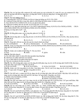 Câu 26. Cho các loại hợp chất: aminoaxit (X), muối amoni của axit cacboxylic (Y), amin (Z), este của aminoaxit (T). Dãy
gồm các loại hợp chất đều tác dụng được với dung dịch NaOH và đều tác dụng được với dung dịch HCl là
A. X, Y, Z, T. B. X, Y, T. C. X, Y, Z. D. Y, Z, T.
Câu 27. Phát biểu không đúng là:
A. Trong dung dịch, H2N-CH2-COOH còn tồn tại ở dạng ion lưỡng cực H3N+
-CH2-COO-
.
B. Aminoaxit là hợp chất hữu cơ tạp chức, phân tử chứa đồng thời nhóm amino và nhóm cacboxyl.
C. Hợp chất H2N-CH2-COOH3N-CH3 là este của glyxin (hay glixin).
D. Aminoaxit là những chất rắn, kết tinh, tan tốt trong nước và có vị ngọt.
Câu 28. Có các dung dịch riêng biệt sau: C6H5-NH3Cl (phenylamoni clorua), H2N-CH2-CH2-CH(NH2)-COOH, ClH3N-
CH2-COOH, HOOC-CH2-CH2-CH(NH2)-COOH, H2N-CH2-COONa.
Số lượng các dung dịch có pH < 7 là
A. 2. B. 4. C. 5. D. 3.
Câu 29. Số đồng phân amino axit có công thức phân tử C3H7NO2 là
A. 3. B. 4. C. 1. D. 2.
Câu 30. Cho ba dung dịch có cùng nồng độ mol: (1) H2NCH2COOH,(2) CH3COOH,(3) CH3CH2NH2. Dãy xếp theo thứ tự
pH tăng dần là:
A. (2), (1), (3). B. (2), (3), (1). C. (3), (1), (2). D. (1), (2), (3).
Câu 31. Dung dịch chất nào sau đây làm quỳ tím chuyển thành màu hồng?
A. axit α-aminoglutaric. B. axit α,-điaminocaproic. C. axit α-aminopropionic. D. axit aminoaxetic.
Câu 32. Trong các dung dịch CH3CH2NH2,H2NCH2CH(NH2)COOH,HOOCCH2CH2CH(NH2)COOH, H2NCH2COOH, số
dung dịch làm xanh quì tím là
A. 4. B. 1. C. 2. D. 3.
Câu 33. Amino axit có phân tử khối bằng 75. Tên của (X) là
A. lysin. B. alanin. C. glyxin. D. valin.
Câu 34. Phát biểu đúng là:
A. Các chất etilen, toluen và stiren đều tham gia phản ứng trùng hợp.
B. Tính bazơ của anilin mạnh hơn của amoniac.
C. Cao su thiên nhiên là sản phẩm trùng hợp của isopren.
D. Tính axit của phenol yếu hơn của ancol.
Câu 35. Cho 100 ml dung dịch amino axit (X) nồng độ 0,4M phản ứng vừa đủ với 80 ml dung dịch NaOH 0,5M, thu được
dung dịch chứa 5 gam muối. Công thức của (X) là
A. H2NC3H6COOH. B. H2NC3H5(COOH)2. C. H2N)2C4H7COOH. D. H2NC2H4COOH.
Câu 36. Amino axit (X) trong phân tử chỉ chứa 2 loại nhóm chức. Cho 0,1 mol X tác dụng vừa đủ với 0,2 mol NaOH, thu
được 17,7 gam muối. Số nguyên tử hidro trong phân tử (X) là
A. 6. B. 8. C. 7. D. 9.
Câu 37. Cho 0,02 mol  -amino axit (X) tác dụng vừa đủ với dung dịch chứa 0,04 mol NaOH. Mặt khác 0,02 mol (X) tác
dụng vừa đủ với dung dịch chứa 0,02 mol HCl, thu được 3,67 gam muối. Công thức của (X) là
A. HOOC-CH2CH2CH(NH2)-COOH. B. H2N-CH2CH(NH2)-COOH.
C. CH3CH(NH2)-COOH. D. HOOC-CH2CH(NH2)-COOH.
Câu 38. Cho 0,02 mol amino axit X tác dụng vừa đủ với 200 ml dung dịch HCl 0,1M thu được 3,67 gam muối khan. Mặt
khác 0,02 mol X tác dụng vừa đủ với 40 gam dung dịch NaOH 4%. Công thức của X là
A. H2NC3H5(COOH)2. B. (H2N)2C3H5COOH. C. H2NC2H3(COOH)2. D. H2NC3H6COOH.
Câu 39. Cho 0,2 mol amino axit A (chứa 1 nhóm -NH2 và 1 nhóm -COOH) phản ứng hoàn toàn với 600 ml dung dịch
NaOH 1M thu được dung dịch X. Cô cạn cẩn thận X được 43,8 gam chất rắn khan. Công thức của A là
A. C2H5O2N. B. C3H7O2N. C. C4H9O2N. D. C5H11O2N.
Câu 40. Cho 0,15 mol H2NC3H5(COOH)2 (axit glutamic) vào 175 ml dung dịch HCl 2M, thu được dung dịch X. Cho NaOH
dư vào dung dịch X. Sau khi các phản ứng xảy ra hoàn toàn, số mol NaOH đã phản ứng là
A. 0,65. B. 0,70. C. 0,55. D. 0,50.
Câu 41. Cho 0,15 mol H2N[CH2]4CH(NH2)COOH (lysin) vào 200 ml dung dịch NaOH 1M, thu được dung dịch X. Cho
HCl dư vào dung dịch X. Sau khi các phản ứng xảy ra hoàn toàn, số mol HCl đã phản ứng là
A. 0,70. B. 0,50. C. 0,65. D. 0,55.
 