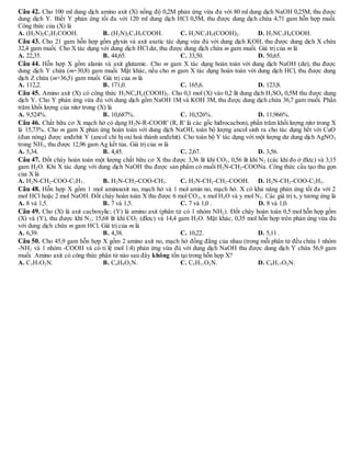 Câu 42. Cho 100 ml dung dịch amino axit (X) nồng độ 0,2M phản ứng vừa đủ với 80 ml dung dịch NaOH 0,25M, thu được
dung dịch Y. Biết Y phản ứng tối đa với 120 ml dung dịch HCl 0,5M, thu được dung dịch chứa 4,71 gam hỗn hợp muối.
Công thức của (X) là
A. (H2N)2C2H3COOH. B. (H2N)2C3H5COOH. C. H2NC3H5(COOH)2. D. H2NC3H6COOH.
Câu 43. Cho 21 gam hỗn hợp gồm glyxin và axit axetic tác dụng vừa đủ với dung dịch KOH, thu được dung dịch X chứa
32,4 gam muối. Cho X tác dụng với dung dịch HCl dư, thu được dung dịch chứa m gam muối. Giá trị của m là
A. 22,35. B. 44,65. C. 33,50. D. 50,65.
Câu 44. Hỗn hợp X gồm alanin và axit glutamic. Cho m gam X tác dụng hoàn toàn với dung dịch NaOH (dư), thu được
dung dịch Y chứa (m+30,8) gam muối. Mặt khác, nếu cho m gam X tác dụng hoàn toàn với dung dịch HCl, thu được dung
dịch Z chứa (m+36,5) gam muối. Giá trị của m là
A. 112,2. B. 171,0. C. 165,6. D. 123,8.
Câu 45. Amino axit (X) có công thức H2NCxHy(COOH)2. Cho 0,1 mol (X) vào 0,2 lít dung dịch H2SO4 0,5M thu được dung
dịch Y. Cho Y phản ứng vừa đủ với dung dịch gồm NaOH 1M và KOH 3M, thu được dung dịch chứa 36,7 gam muối. Phần
trăm khối lượng của nitơ trong (X) là
A. 9,524%. B. 10,687%. C. 10,526%. D. 11,966%.
Câu 46. Chất hữu cơ X mạch hở có dạng H2N-R-COOR' (R, R' là các gốc hiđrocacbon), phần trăm khối lượng nitơ trong X
là 15,73%. Cho m gam X phản ứng hoàn toàn với dung dịch NaOH, toàn bộ lượng ancol sinh ra cho tác dụng hết với CuO
(đun nóng) được anđehit Y (ancol chỉ bị oxi hoá thành anđehit). Cho toàn bộ Y tác dụng với một lượng dư dung dịch AgNO3
trong NH3, thu được 12,96 gam Ag kết tủa. Giá trị của m là
A. 5,34. B. 4,45. C. 2,67. D. 3,56.
Câu 47. Đốt cháy hoàn toàn một lượng chất hữu cơ X thu được 3,36 lít khí CO2, 0,56 lít khí N2 (các khí đo ở đktc) và 3,15
gam H2O. Khi X tác dụng với dung dịch NaOH thu được sản phẩm có muối H2N-CH2-COONa. Công thức cấu tạo thu gọn
của X là
A. H2N-CH2-COO-C3H7. B. H2N-CH2-COO-CH3. C. H2N-CH2-CH2-COOH. D. H2N-CH2-COO-C2H5.
Câu 48. Hỗn hợp X gồm 1 mol aminoaxit no, mạch hở và 1 mol amin no, mạch hở. X có khả năng phản ứng tối đa với 2
mol HCl hoặc 2 mol NaOH. Đốt cháy hoàn toàn X thu được 6 mol CO2, x mol H2O và y mol N2. Các giá trị x, y tương ứng là
A. 8 và 1,5. B. 7 và 1,5. C. 7 và 1,0 . D. 8 và 1,0.
Câu 49. Cho (X) là axit cacboxylic; (Y) là amino axit (phân tử có 1 nhóm NH2). Đốt cháy hoàn toàn 0,5 mol hỗn hợp gồm
(X) và (Y), thu được khí N2; 15,68 lít khí CO2 (đktc) và 14,4 gam H2O. Mặt khác, 0,35 mol hỗn hợp trên phản ứng vừa đủ
với dung dịch chứa m gam HCl. Giá trị của m là
A. 6,39. B. 4,38. C. 10,22. D. 5,11 .
Câu 50. Cho 45,9 gam hỗn hợp X gồm 2 amino axit no, mạch hở đồng đẳng của nhau (trong mỗi phân tử đều chứa 1 nhóm
-NH2 và 1 nhóm -COOH và có tỉ lệ mol 1:4) phản ứng vừa đủ với dung dịch NaOH thu được dung dịch Y chứa 56,9 gam
muối. Amino axit có công thức phân tử nào sau đây không tồn tại trong hỗn hợp X?
A. C3H7O2N. B. C4H9O2N. C. C5H11O2N. D. C8H17O2N.
 